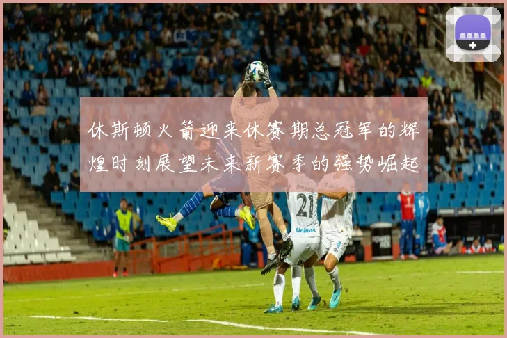 休斯顿火箭迎来休赛期总冠军的辉煌时刻展望未来新赛季的强势崛起