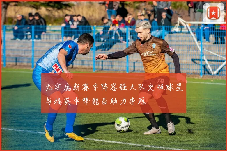 无字鹿新赛季阵容强大队史级球星与精英中锋能否助力夺冠
