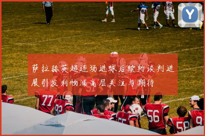 萨拉赫英超连场进球后续约谈判进展引发利物浦高层关注与期待