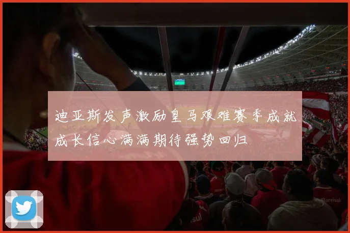 迪亚斯发声激励皇马艰难赛季成就成长信心满满期待强势回归