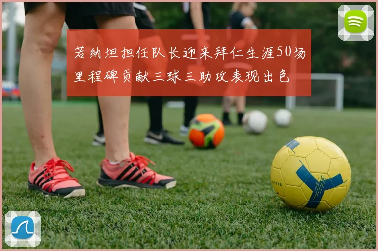若纳坦担任队长迎来拜仁生涯50场里程碑贡献三球三助攻表现出色