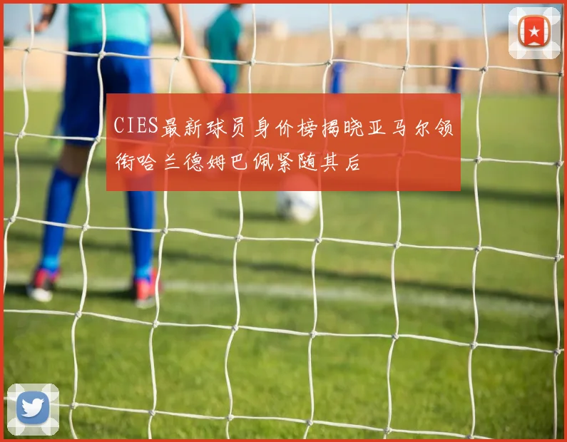 CIES最新球员身价榜揭晓亚马尔领衔哈兰德姆巴佩紧随其后