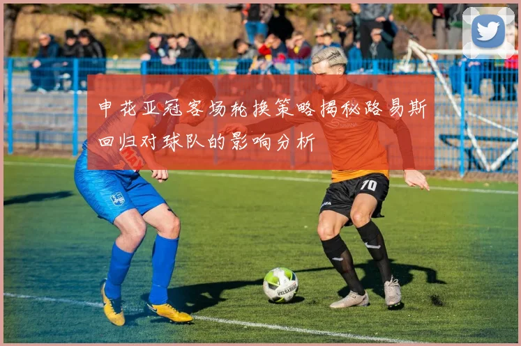 申花亚冠客场轮换策略揭秘路易斯回归对球队的影响分析