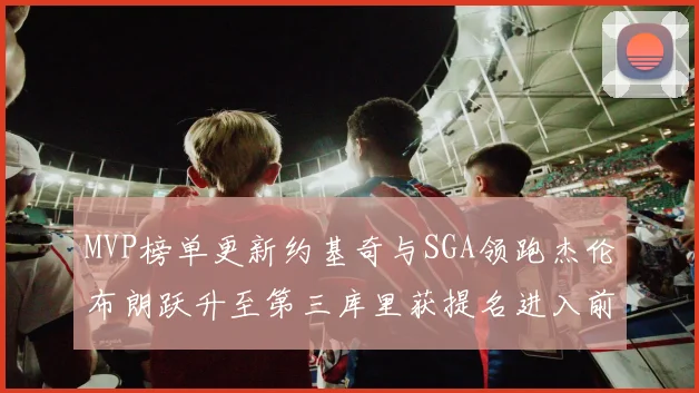 MVP榜单更新约基奇与SGA领跑杰伦布朗跃升至第三库里获提名进入前十
