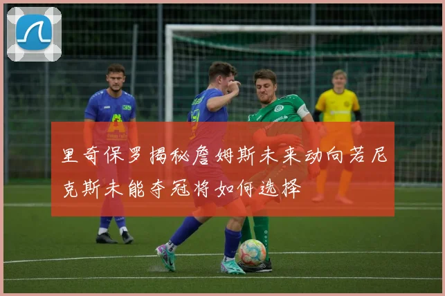 里奇保罗揭秘詹姆斯未来动向若尼克斯未能夺冠将如何选择