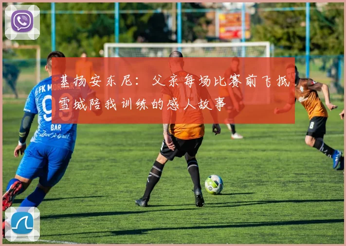 基扬安东尼：父亲每场比赛前飞抵雪城陪我训练的感人故事
