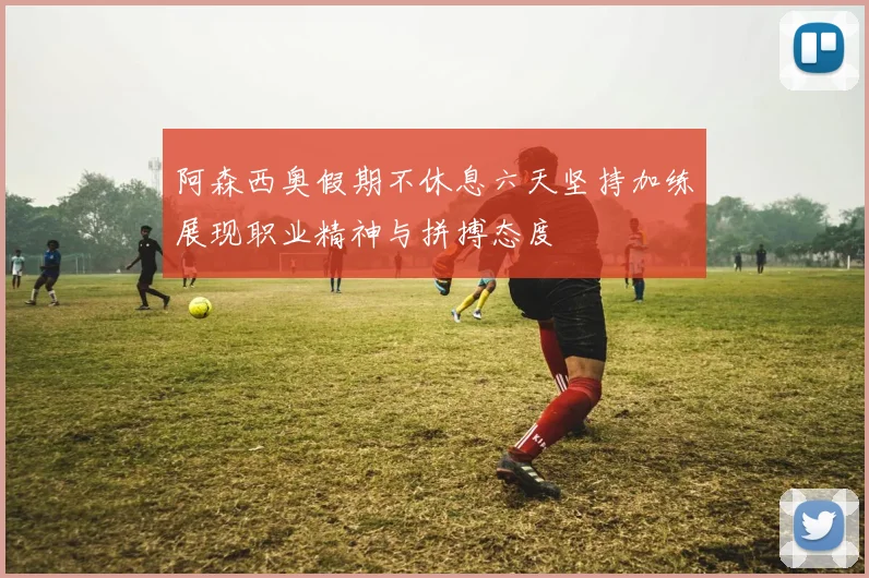 阿森西奥假期不休息六天坚持加练展现职业精神与拼搏态度