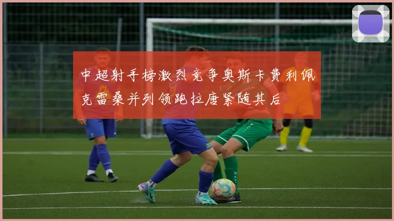 中超射手榜激烈竞争奥斯卡费利佩克雷桑并列领跑拉唐紧随其后