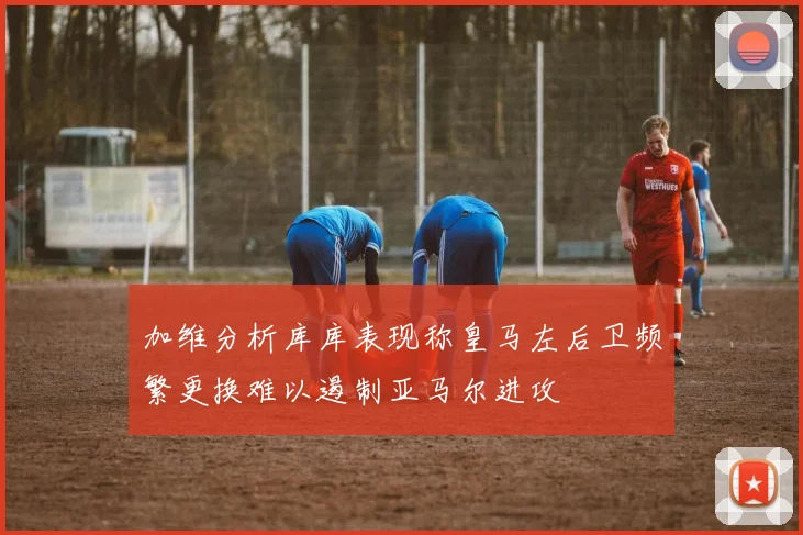 加维分析库库表现称皇马左后卫频繁更换难以遏制亚马尔进攻