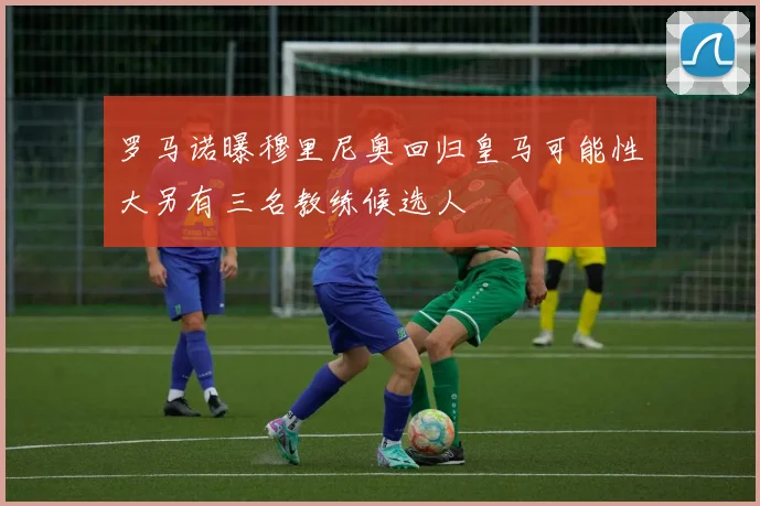 罗马诺曝穆里尼奥回归皇马可能性大另有三名教练候选人