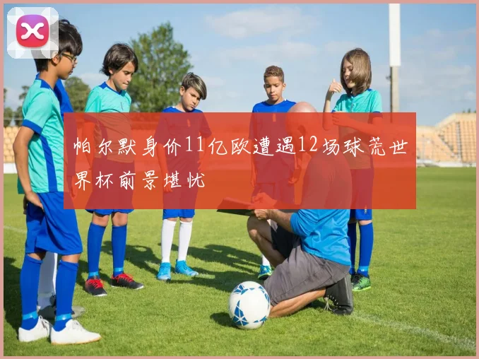帕尔默身价11亿欧遭遇12场球荒世界杯前景堪忧