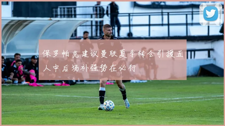 保罗帕克建议曼联夏季转会引援五人中后场补强势在必行